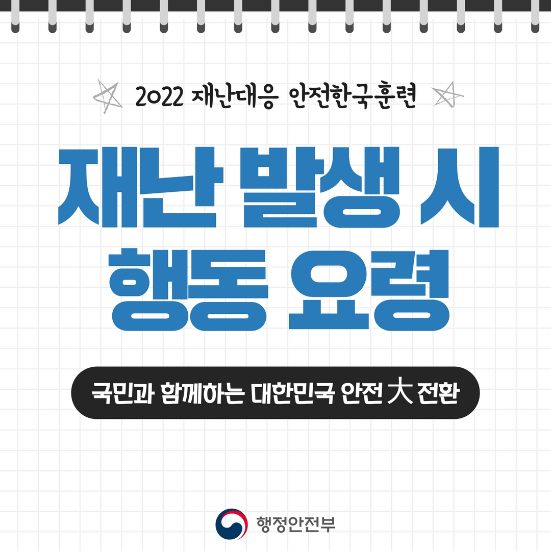 
(국민행동요령 1)
2022 재난대응 안전한국훈련
재난 발생 시 행동 요령
국민과 함께하는 대한민국 안전대전환
행정안전부
