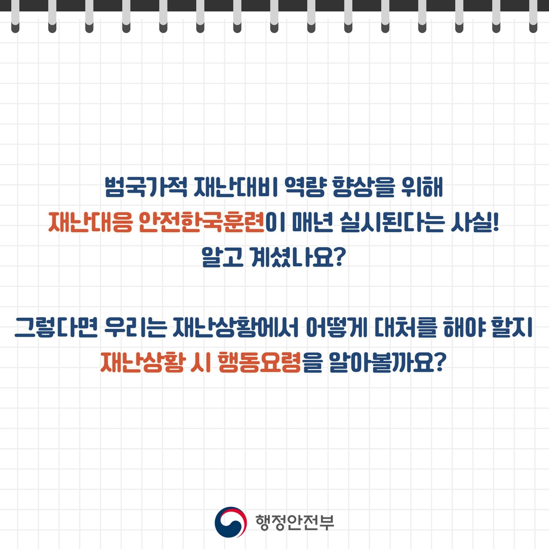 
(국민행동요령 2)
범국가적 재난대비 역량 향상을 위해 재난대응 안전한국훈련이 매년 실시된다는 사실!
알고 계셨나요?
그렇다면 우리는 재난상황에서 어떻게 대처를 해야 할지
재난상황 시 행동요령을 알아볼까요?
