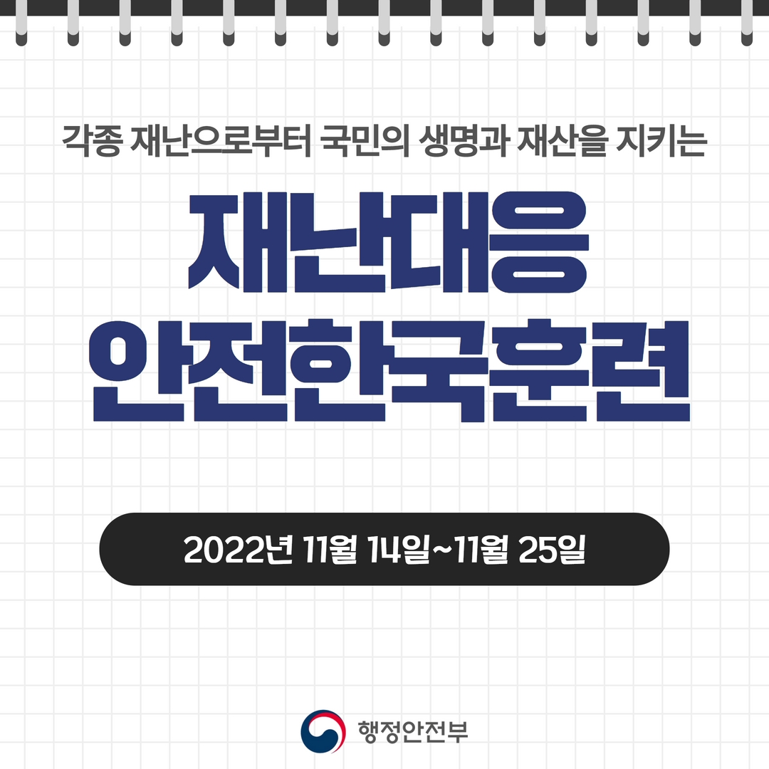 
(국민 행동요령 7)
각종 재난으로부터 국민의 생명과 재산을 지키는 
재난대응 안전한국훈련
2022년 11월 14일~11월 25일
행정안전부
