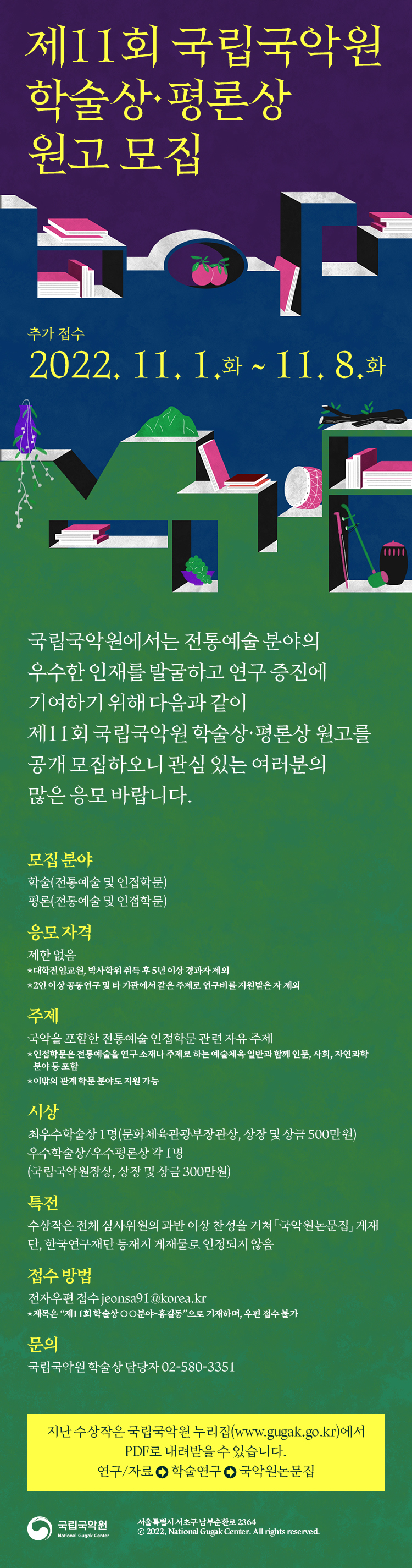 
제11회 국립국악원
학술상·평론상
원고 모집

추가접수
2022.11.1.화 ~ 11.8.화

국립국악원에서는 전통예술분야의
우수한 인재를 발굴하고 연구 증진에
기여하기 위해 다음과 같이
제11회 국립국악원 학술상·평론상 원고를
공개 모집하오니 관심 있는 여러분의
많은 응모 바랍니다.

모집 분야
학술(전통에술 및 인접학문)
평론(전통예술 및 인접학문)

응모 자격
제한 없음
*대학전임교원,박사학위 취득 후 5년 이상 경과자 제외
*2인 이상 공동연구 및 타 기관에서 같은 주제로 연구비를 지원받은 자 제외

주제
국악을 포함한 전통예술 인접학문 관련 자유 주제
*인접학문은 전통예술을 연구 소재나 주제로 하는 예술체육 일반과 함께 인문, 사회, 자연과학 분야 등 포함
* 이밖의 관계 학문 분야도 지원 가능

시상
최우수학술상 1명(문화체육관광부장관상, 상장 및 상금 500만원)
우수학술상/우수평론상 각 1명
(국립국악원장상, 상장 및 상금 300만원)

특전
수상작은 전체 심사위원의 과반 이상 찬성을 거쳐 『국악원논문집』게재
단, 한국연구재단 등재지 게재물로 인정되지 않음

접수 방법
전자우편 접수 jeonsa91@korea.kr
* 제목은 '제11회 학술상○○분야-홍길동'으로 기재하며, 우편 접수 불가

문의
국립국악원 학술상 담당자 02-580-3351

지난 수상작은 국립국악원 누리집(www.gugak.go.kr)에서
PDF로 내려받을 수 있습니다.
연구/자료 > 학술연구 > 국악원논문집
